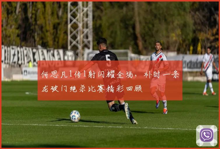 何思凡1传1射闪耀全场，补时一条龙破门绝杀比赛精彩回顾