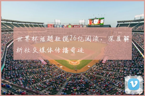 世界杯话题狂揽26亿阅读，深度解析社交媒体传播奇迹