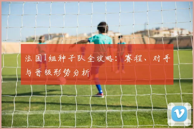 法国I组种子队全攻略：赛程、对手与晋级形势分析