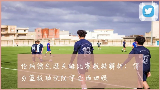 伦纳德生涯关键比赛数据解析：得分篮板助攻防守全面回顾