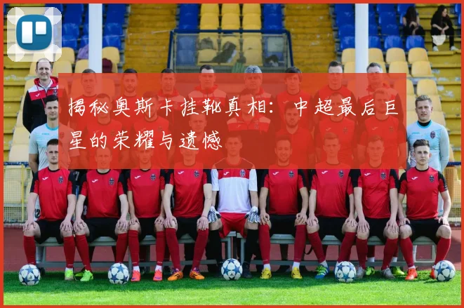 揭秘奥斯卡挂靴真相：中超最后巨星的荣耀与遗憾