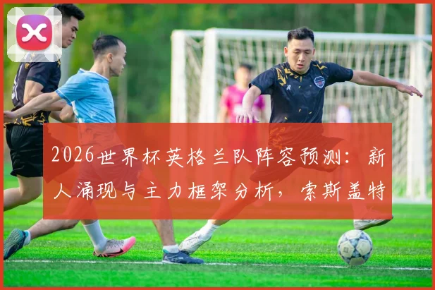 2026世界杯英格兰队阵容预测：新人涌现与主力框架分析，索斯盖特如何打造三狮军团
