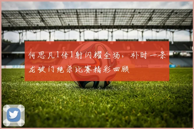 何思凡1传1射闪耀全场，补时一条龙破门绝杀比赛精彩回顾