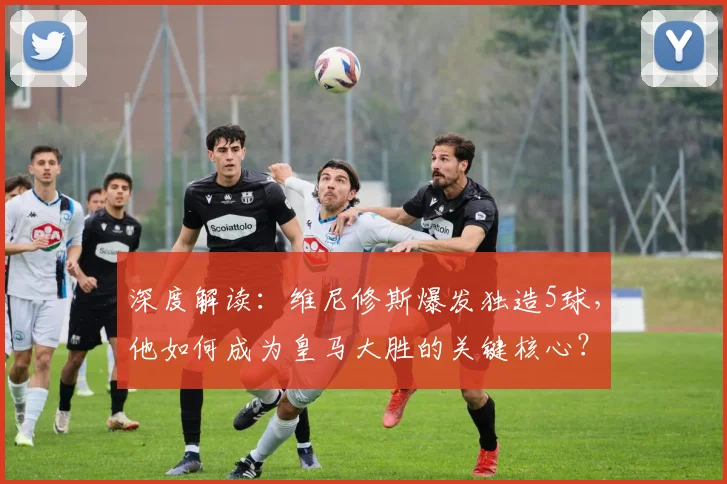 深度解读：维尼修斯爆发独造5球，他如何成为皇马大胜的关键核心？