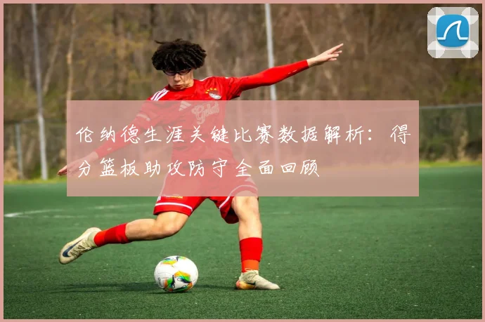 伦纳德生涯关键比赛数据解析：得分篮板助攻防守全面回顾