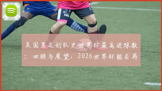 美国男足创队史世界杯最高进球数：回顾与展望，2026世界杯能否再破纪录？