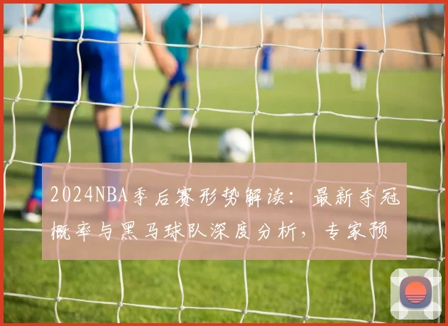 2024NBA季后赛形势解读：最新夺冠概率与黑马球队深度分析，专家预测爆冷可能