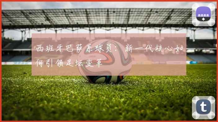 西班牙巴萨系球员:新一代核心如何引领足坛变革