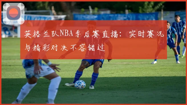 英格兰队NBA季后赛直播：实时赛况与精彩对决不容错过