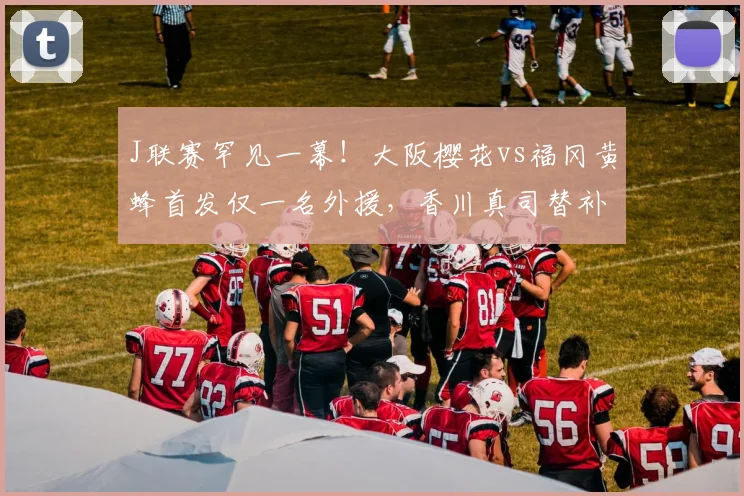J联赛罕见一幕！大阪樱花vs福冈黄蜂首发仅一名外援，香川真司替补引关注