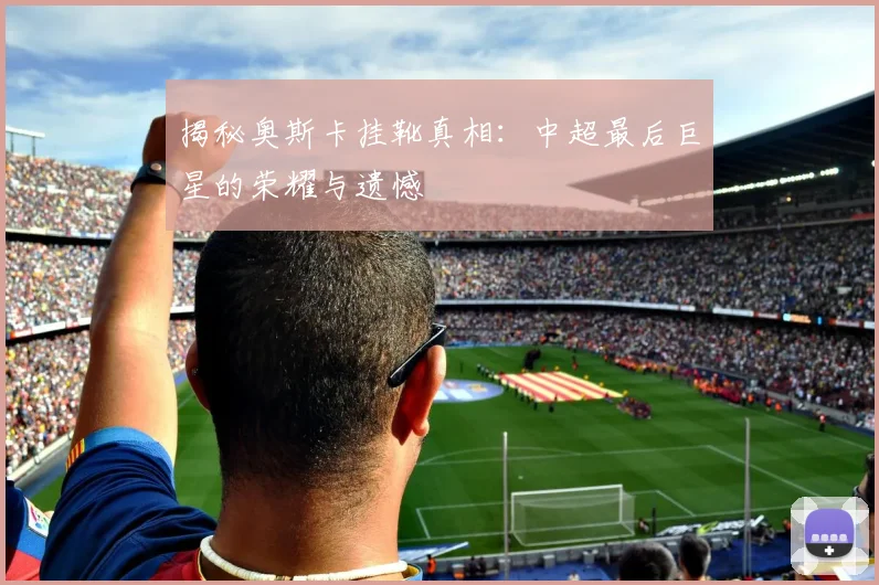 揭秘奥斯卡挂靴真相：中超最后巨星的荣耀与遗憾