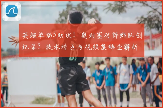 英超单场5助攻！奥利塞对阵哪队创纪录？技术特点与视频集锦全解析
