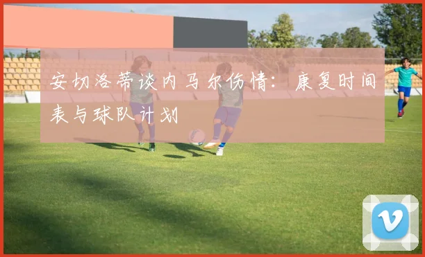安切洛蒂谈内马尔伤情：康复时间表与球队计划