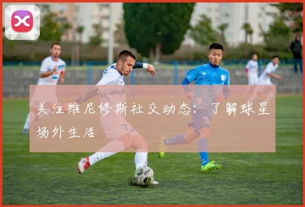 关注维尼修斯社交动态：了解球星场外生活