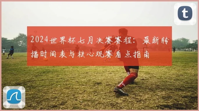 2024世界杯七月决赛赛程：最新转播时间表与核心观赛看点指南