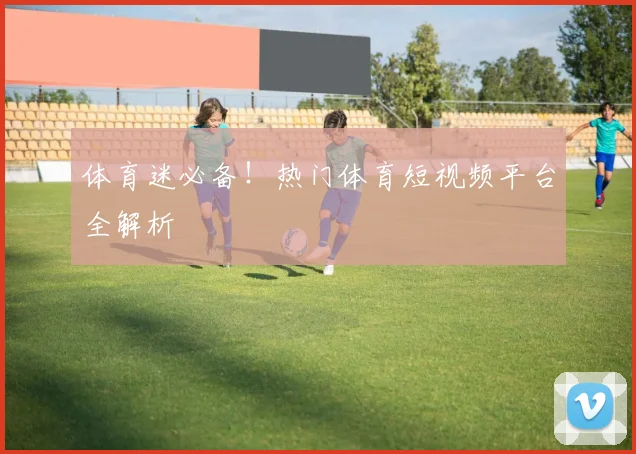 体育迷必备！热门体育短视频平台全解析