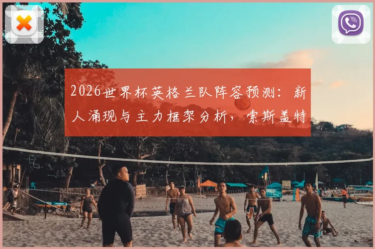 2026世界杯英格兰队阵容预测：新人涌现与主力框架分析，索斯盖特如何打造三狮军团