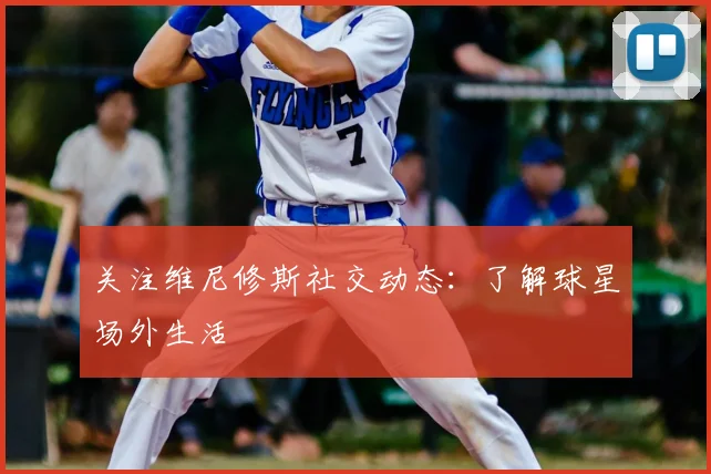 关注维尼修斯社交动态：了解球星场外生活